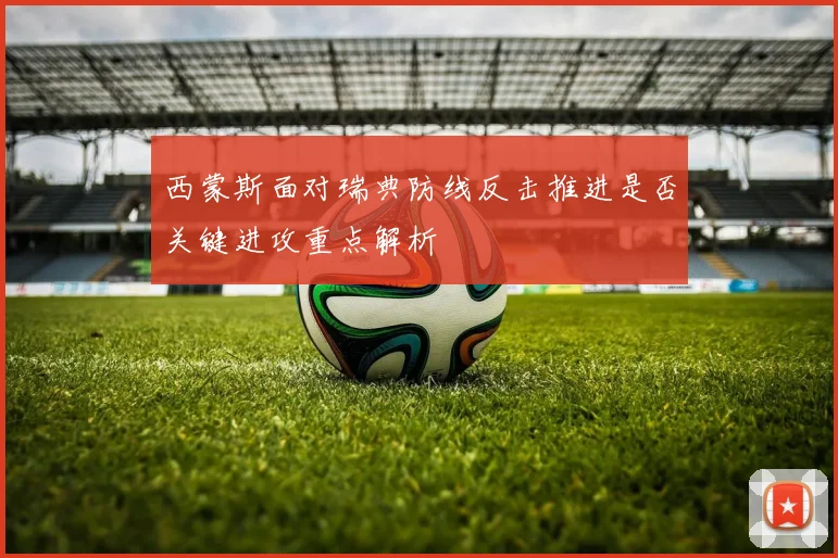 西蒙斯面对瑞典防线反击推进是否关键进攻重点解析