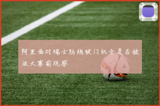 阿里面对瑞士防线破门机会是否被放大赛前观察