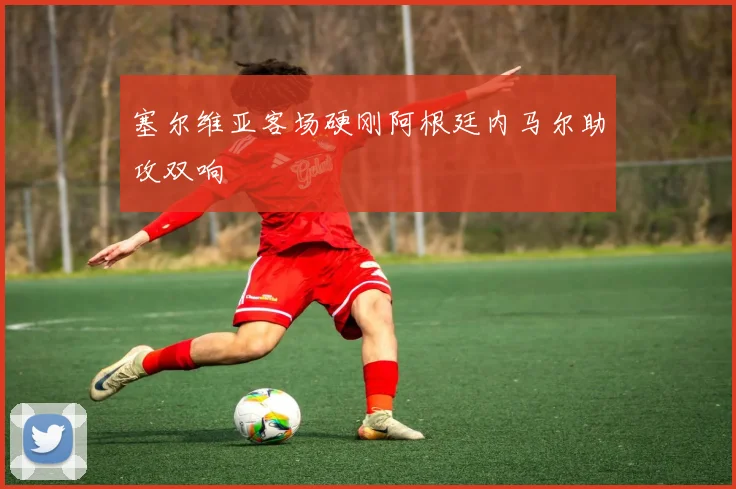 塞尔维亚客场硬刚阿根廷内马尔助攻双响