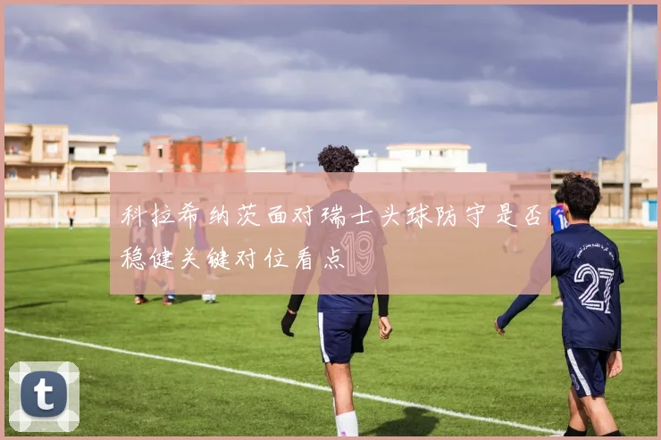 科拉希纳茨面对瑞士头球防守是否稳健关键对位看点