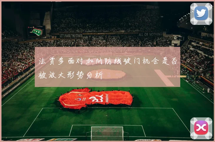 法贾多面对加纳防线破门机会是否被放大形势分析