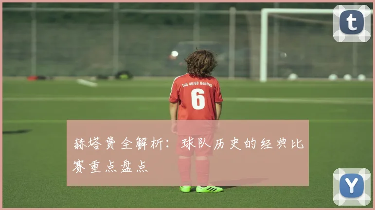 赫塔费全解析：球队历史的经典比赛重点盘点