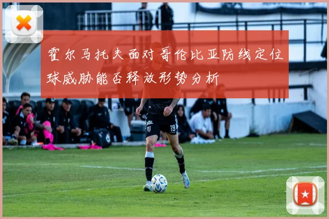 霍尔马托夫面对哥伦比亚防线定位球威胁能否释放形势分析