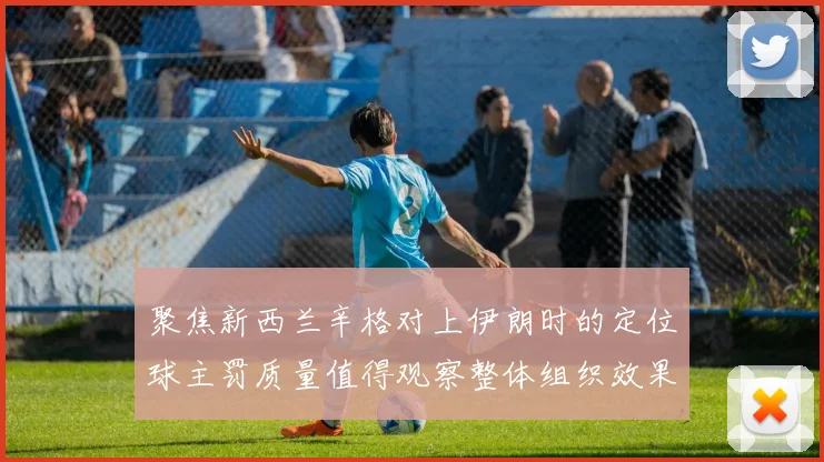 聚焦新西兰辛格对上伊朗时的定位球主罚质量值得观察整体组织效果
