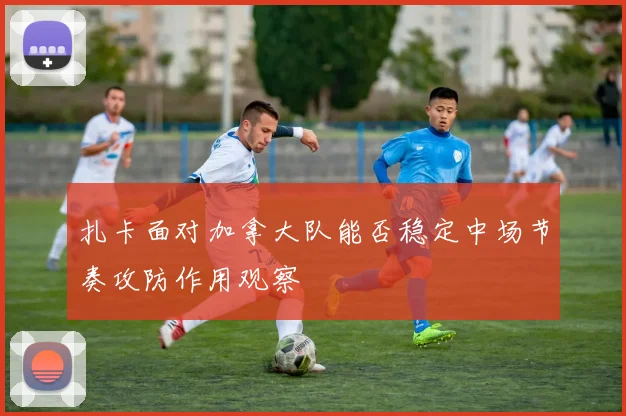 扎卡面对加拿大队能否稳定中场节奏攻防作用观察