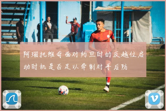 阿瑙托维奇面对约旦时的反越位启动时机是否足以牵制对手后防