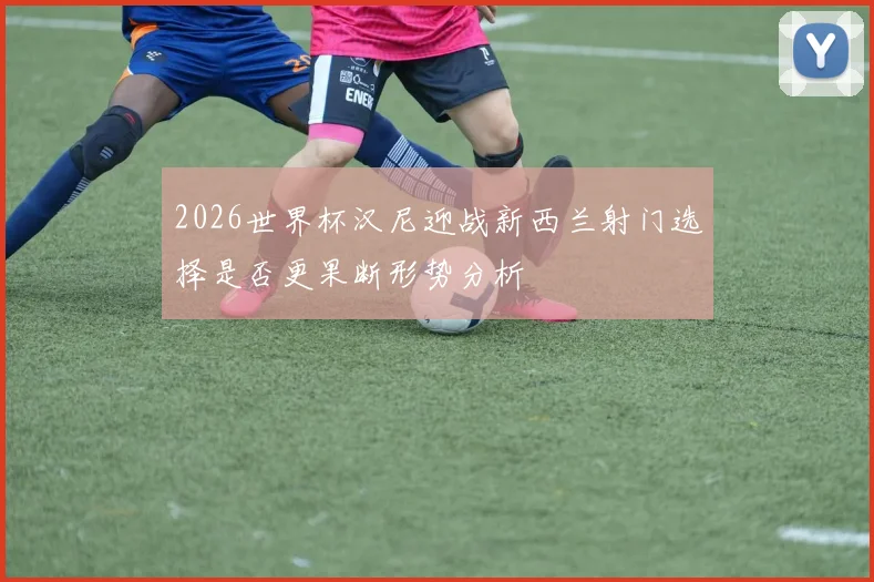 2026世界杯汉尼迎战新西兰射门选择是否更果断形势分析