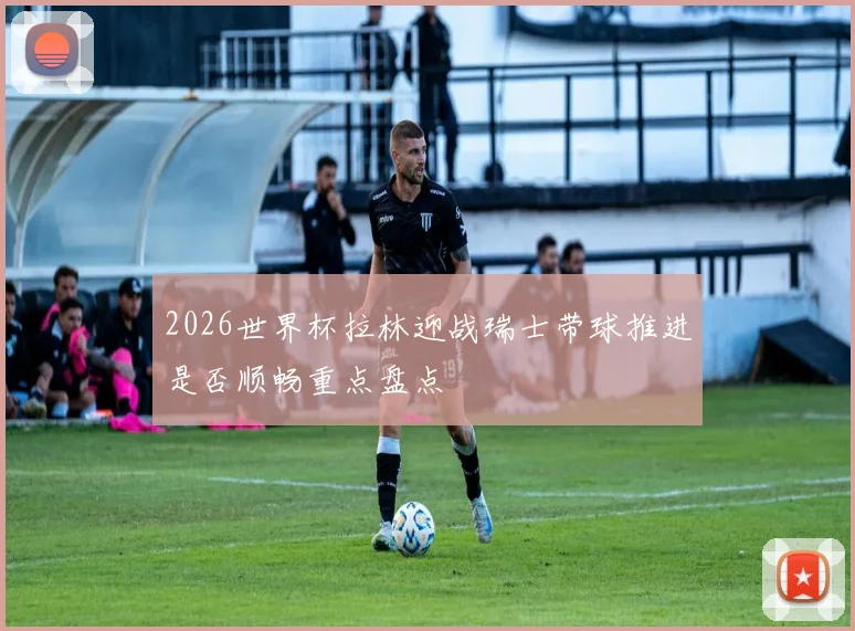2026世界杯拉林迎战瑞士带球推进是否顺畅重点盘点
