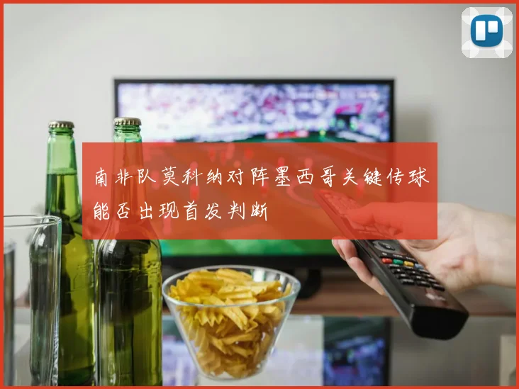 南非队莫科纳对阵墨西哥关键传球能否出现首发判断