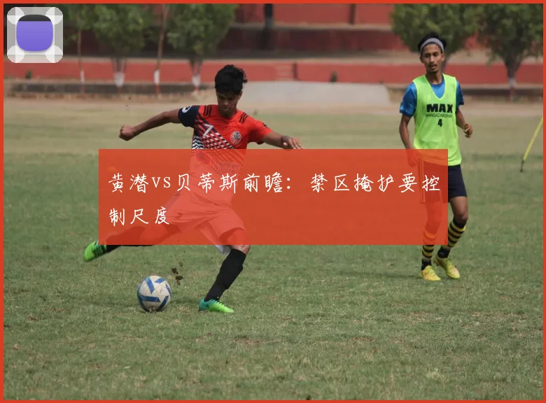 黄潜vs贝蒂斯前瞻：禁区掩护要控制尺度
