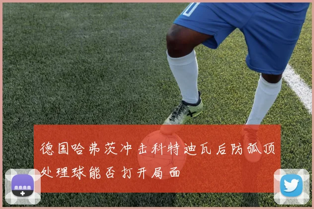 德国哈弗茨冲击科特迪瓦后防弧顶处理球能否打开局面