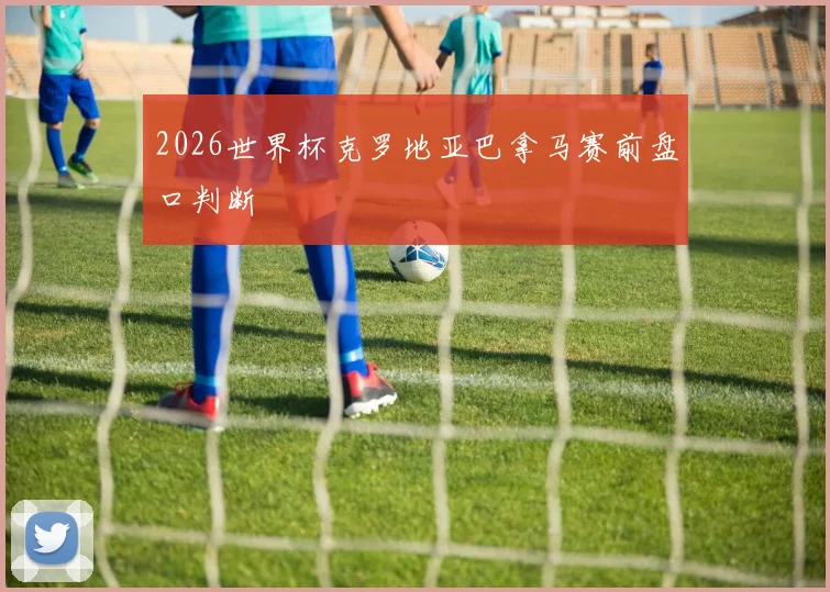 2026世界杯克罗地亚巴拿马赛前盘口判断
