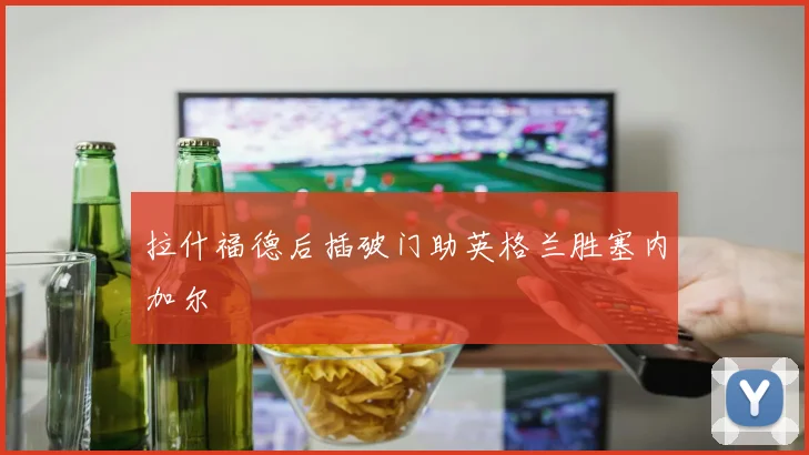 拉什福德后插破门助英格兰胜塞内加尔