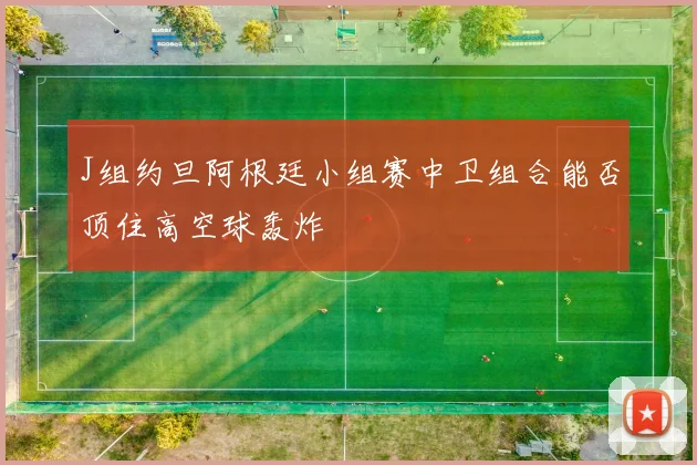 J组约旦阿根廷小组赛中卫组合能否顶住高空球轰炸