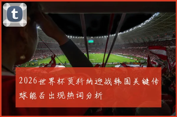 2026世界杯莫科纳迎战韩国关键传球能否出现热词分析
