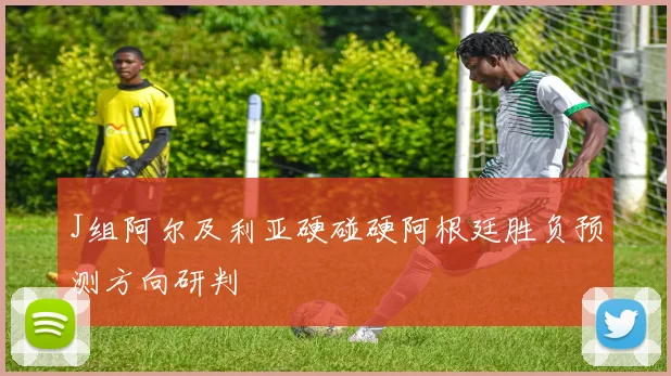 J组阿尔及利亚硬碰硬阿根廷胜负预测方向研判