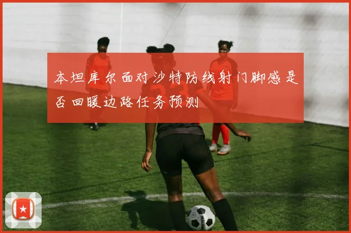 本坦库尔面对沙特防线射门脚感是否回暖边路任务预测