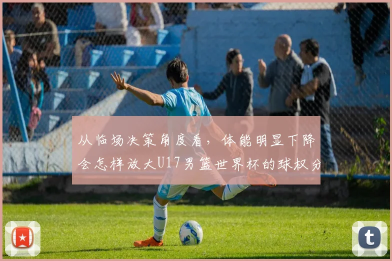 从临场决策角度看,体能明显下降会怎样放大U17男篮世界杯的球权分配