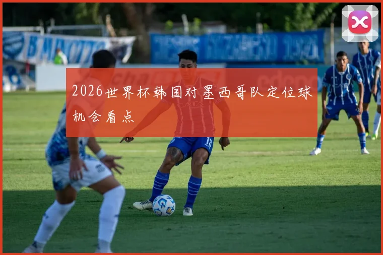 2026世界杯韩国对墨西哥队定位球机会看点