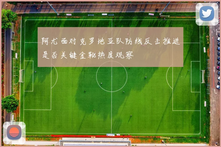 阿尤面对克罗地亚队防线反击推进是否关键金靴热度观察