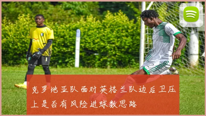 克罗地亚队面对英格兰队边后卫压上是否有风险进球数思路