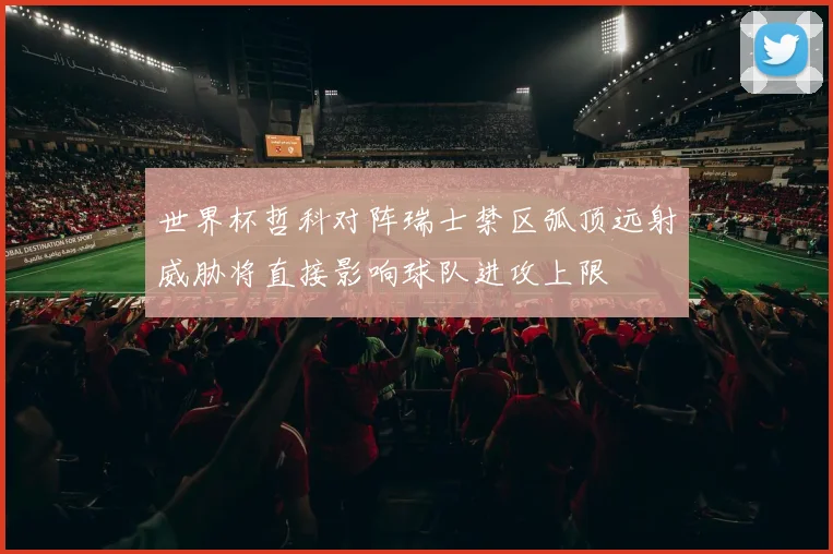 世界杯哲科对阵瑞士禁区弧顶远射威胁将直接影响球队进攻上限
