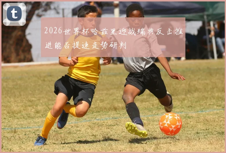 2026世界杯哈兹里迎战瑞典反击推进能否提速走势研判