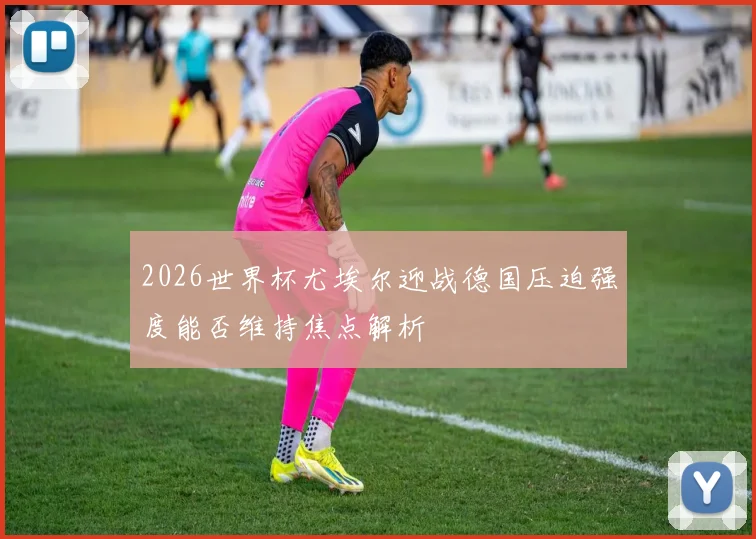 2026世界杯尤埃尔迎战德国压迫强度能否维持焦点解析