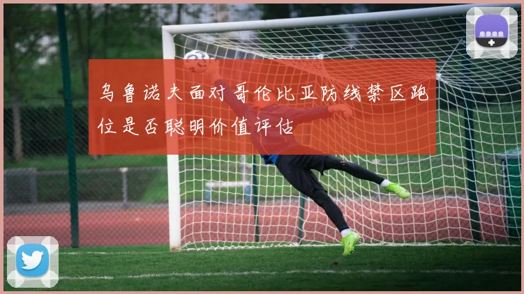 乌鲁诺夫面对哥伦比亚防线禁区跑位是否聪明价值评估