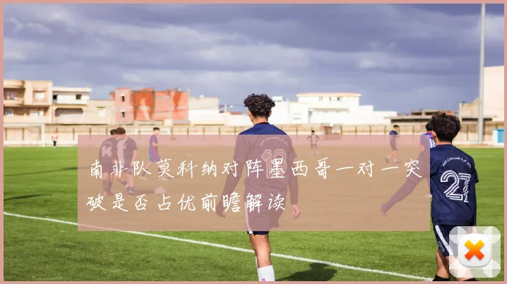 南非队莫科纳对阵墨西哥一对一突破是否占优前瞻解读