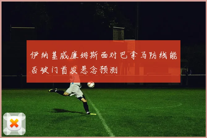 伊纳基威廉姆斯面对巴拿马防线能否破门首发悬念预测