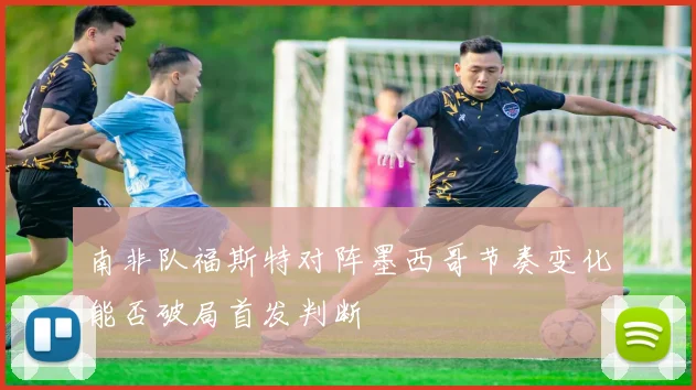 南非队福斯特对阵墨西哥节奏变化能否破局首发判断