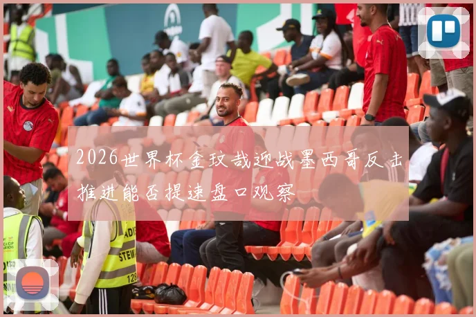 2026世界杯金玟哉迎战墨西哥反击推进能否提速盘口观察