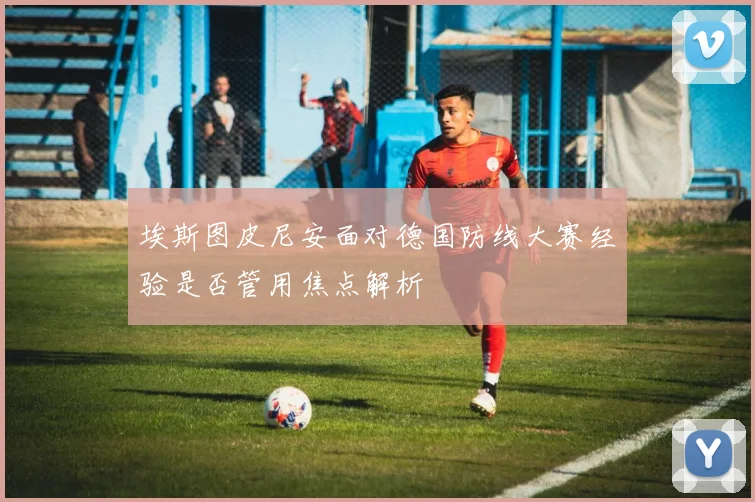埃斯图皮尼安面对德国防线大赛经验是否管用焦点解析