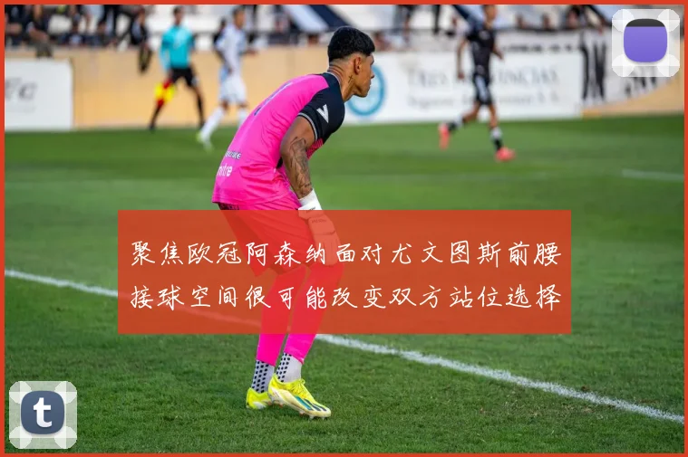 聚焦欧冠阿森纳面对尤文图斯前腰接球空间很可能改变双方站位选择
