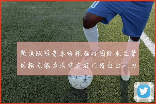 聚焦欧冠哥本哈根面对国际米兰禁区抢点能力或将左右门将出击压力