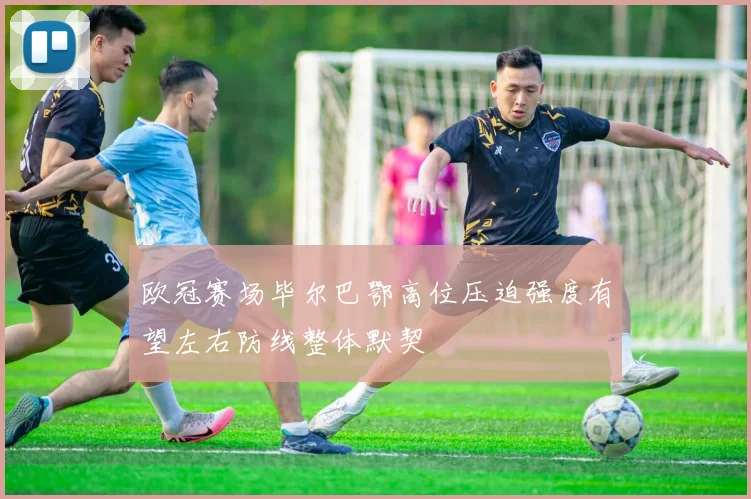 欧冠赛场毕尔巴鄂高位压迫强度有望左右防线整体默契