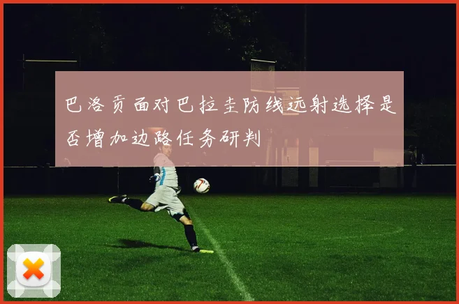 巴洛贡面对巴拉圭防线远射选择是否增加边路任务研判