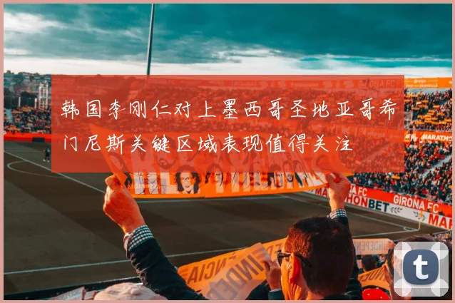 韩国李刚仁对上墨西哥圣地亚哥希门尼斯关键区域表现值得关注