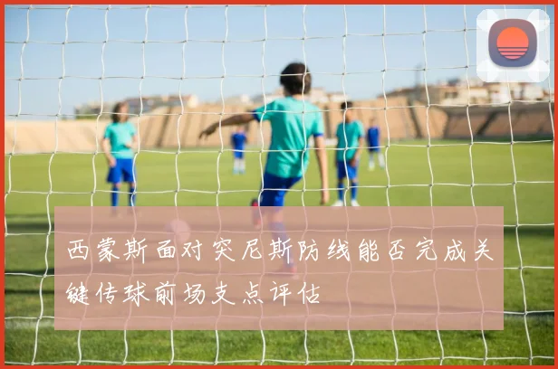 西蒙斯面对突尼斯防线能否完成关键传球前场支点评估