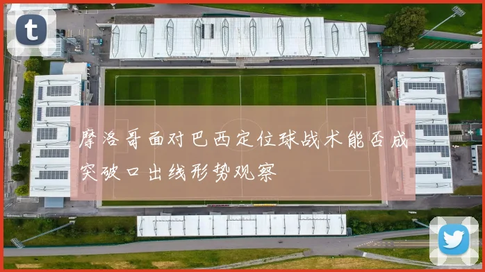 摩洛哥面对巴西定位球战术能否成突破口出线形势观察