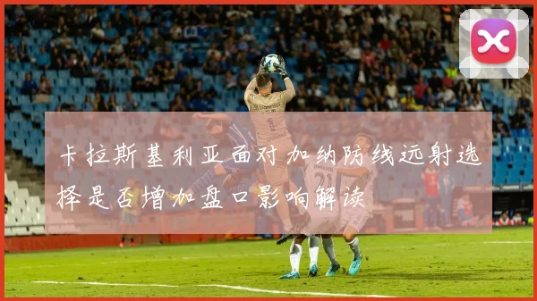 卡拉斯基利亚面对加纳防线远射选择是否增加盘口影响解读