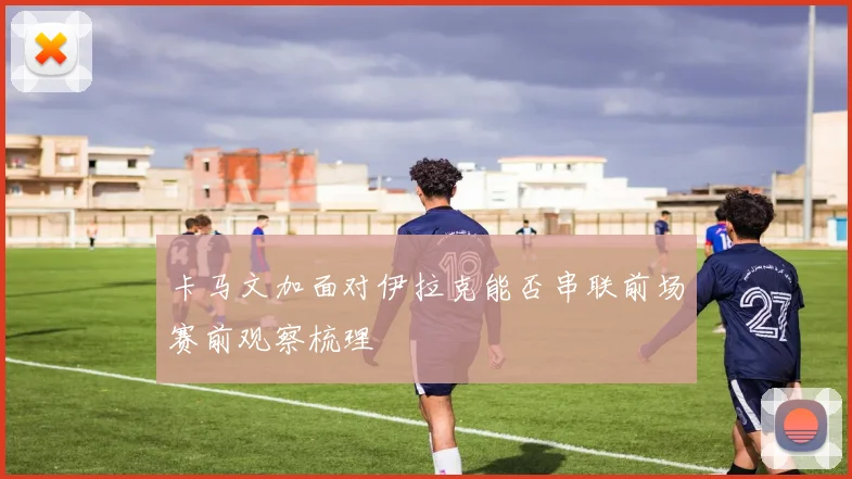 卡马文加面对伊拉克能否串联前场赛前观察梳理