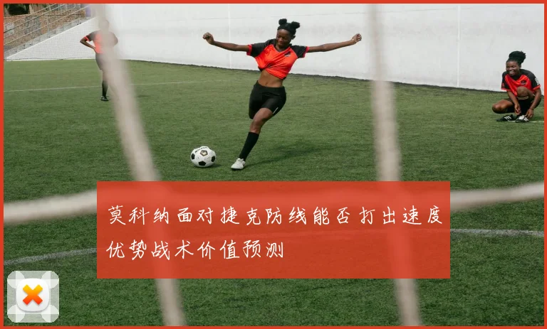 莫科纳面对捷克防线能否打出速度优势战术价值预测