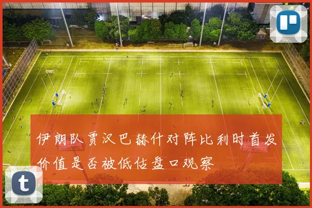 伊朗队贾汉巴赫什对阵比利时首发价值是否被低估盘口观察
