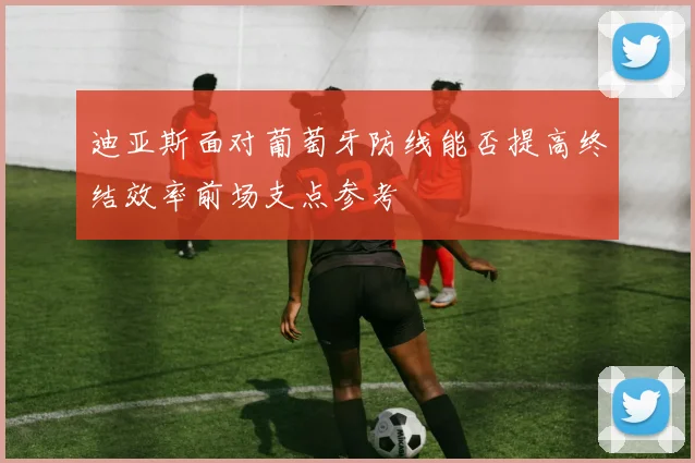 迪亚斯面对葡萄牙防线能否提高终结效率前场支点参考
