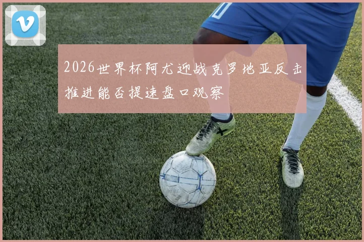 2026世界杯阿尤迎战克罗地亚反击推进能否提速盘口观察