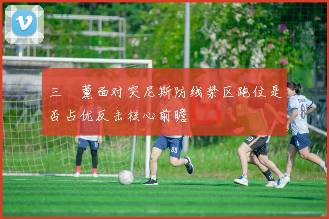 三笘薰面对突尼斯防线禁区跑位是否占优反击核心前瞻