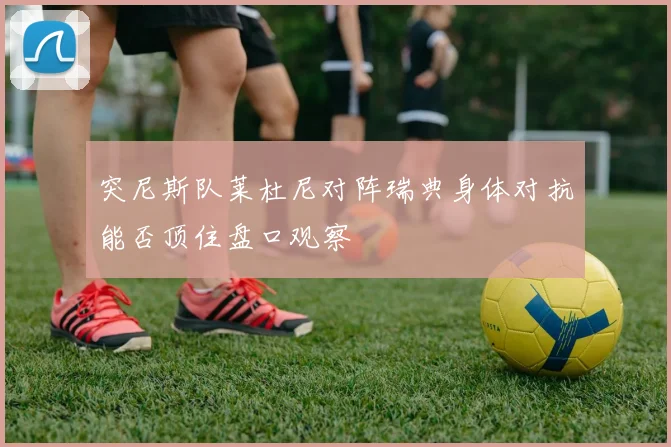 突尼斯队莱杜尼对阵瑞典身体对抗能否顶住盘口观察