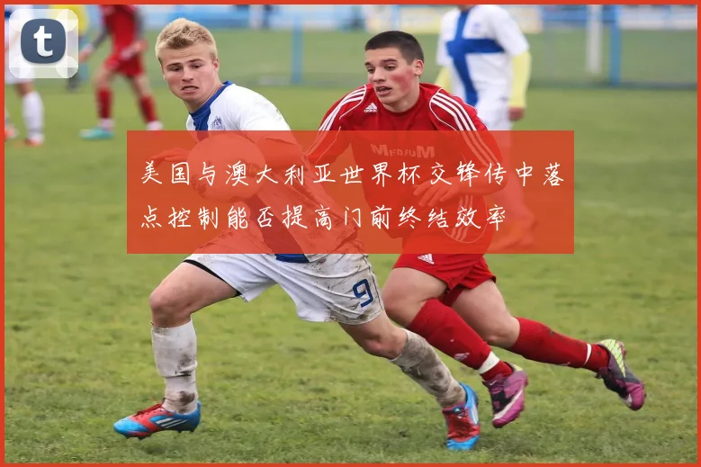 美国与澳大利亚世界杯交锋传中落点控制能否提高门前终结效率